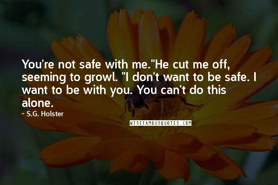 S.G. Holster Quotes: You're not safe with me."He cut me off, seeming to growl. "I don't want to be safe. I want to be with you. You can't do this alone.