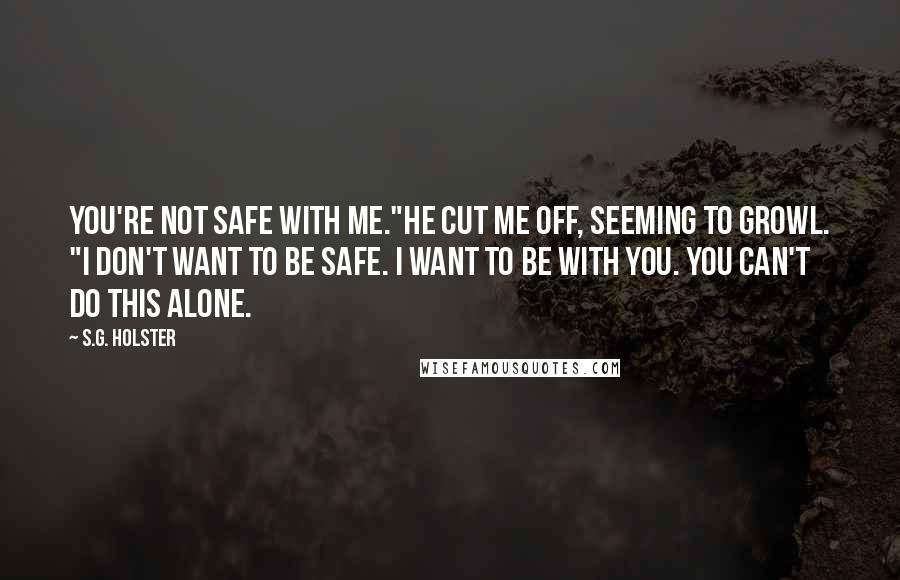 S.G. Holster Quotes: You're not safe with me."He cut me off, seeming to growl. "I don't want to be safe. I want to be with you. You can't do this alone.