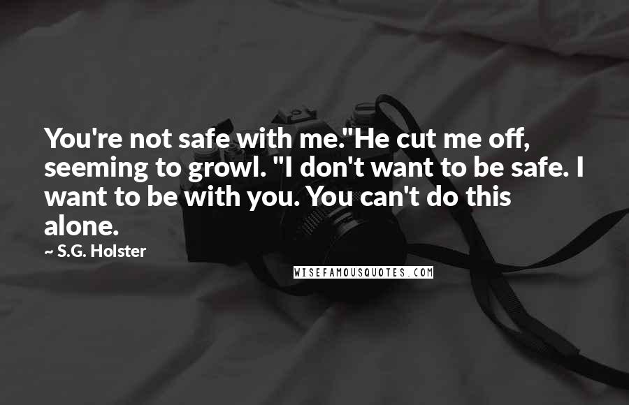 S.G. Holster Quotes: You're not safe with me."He cut me off, seeming to growl. "I don't want to be safe. I want to be with you. You can't do this alone.