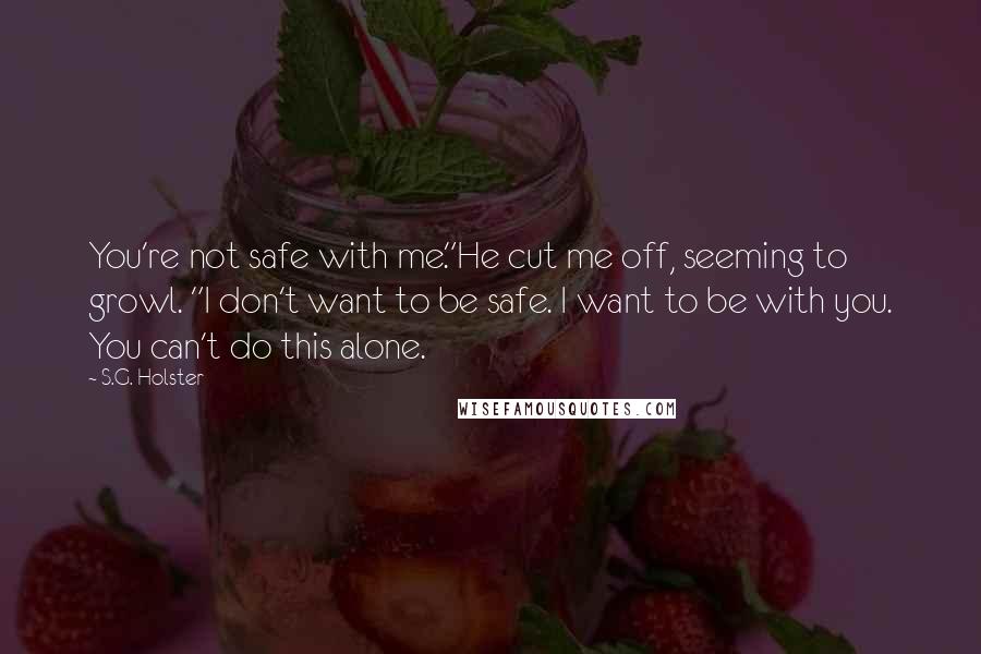 S.G. Holster Quotes: You're not safe with me."He cut me off, seeming to growl. "I don't want to be safe. I want to be with you. You can't do this alone.