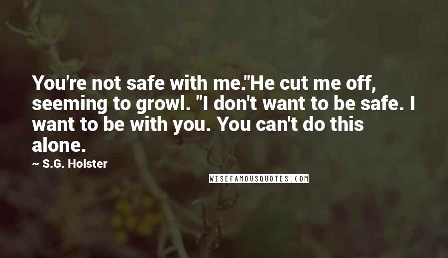 S.G. Holster Quotes: You're not safe with me."He cut me off, seeming to growl. "I don't want to be safe. I want to be with you. You can't do this alone.