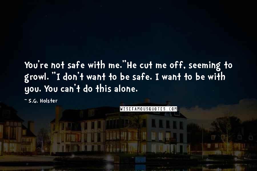 S.G. Holster Quotes: You're not safe with me."He cut me off, seeming to growl. "I don't want to be safe. I want to be with you. You can't do this alone.