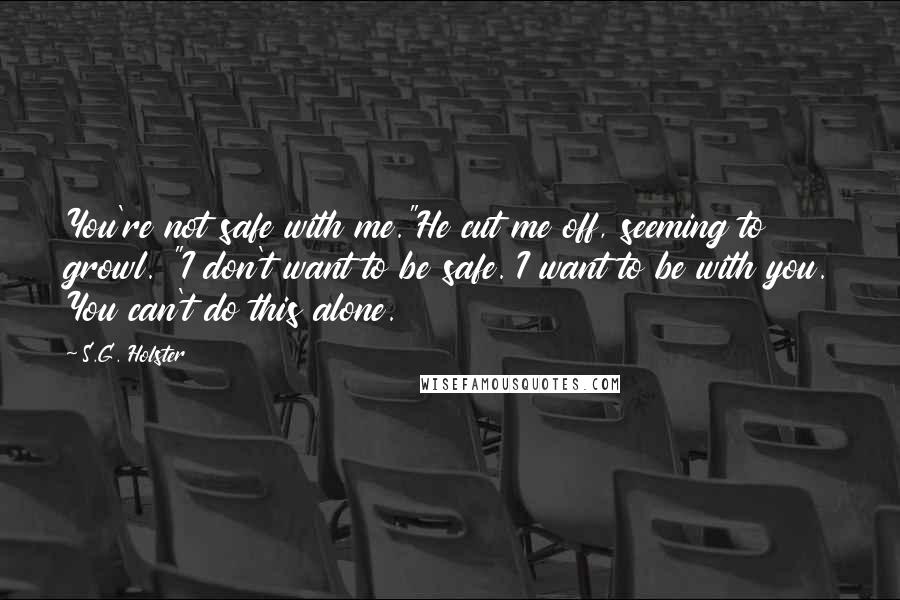 S.G. Holster Quotes: You're not safe with me."He cut me off, seeming to growl. "I don't want to be safe. I want to be with you. You can't do this alone.