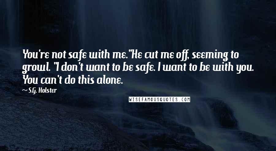 S.G. Holster Quotes: You're not safe with me."He cut me off, seeming to growl. "I don't want to be safe. I want to be with you. You can't do this alone.