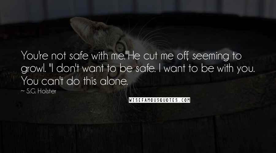 S.G. Holster Quotes: You're not safe with me."He cut me off, seeming to growl. "I don't want to be safe. I want to be with you. You can't do this alone.