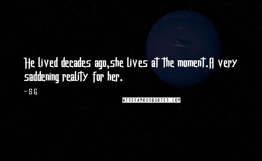 S G Quotes: He lived decades ago,she lives at the moment.A very saddening reality for her.