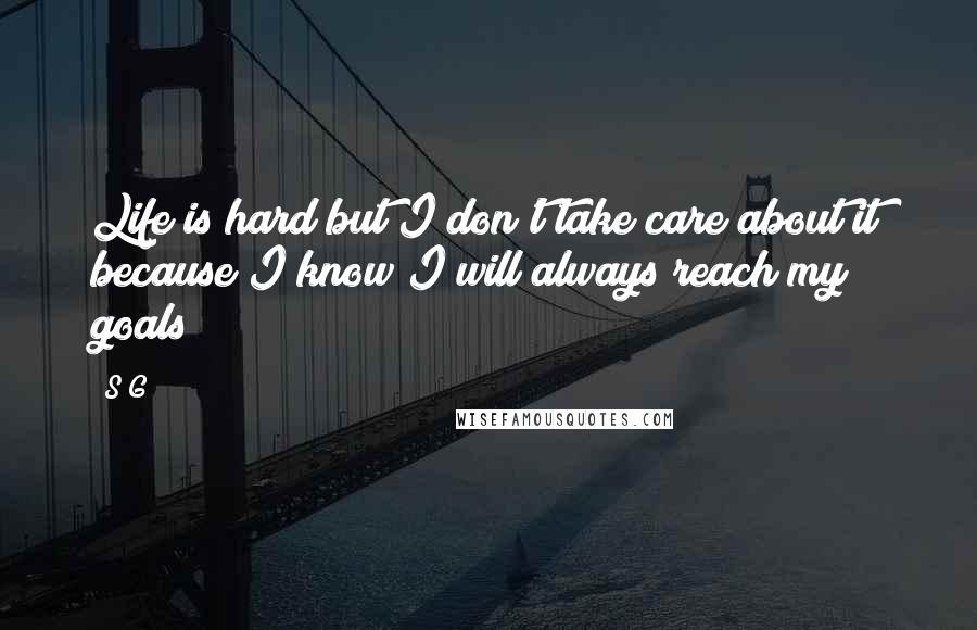 S G Quotes: Life is hard but I don't take care about it because I know I will always reach my goals