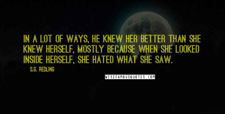 S.G. Redling Quotes: In a lot of ways, he knew her better than she knew herself, mostly because when she looked inside herself, she hated what she saw.
