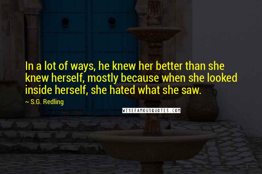 S.G. Redling Quotes: In a lot of ways, he knew her better than she knew herself, mostly because when she looked inside herself, she hated what she saw.