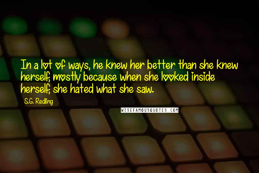 S.G. Redling Quotes: In a lot of ways, he knew her better than she knew herself, mostly because when she looked inside herself, she hated what she saw.