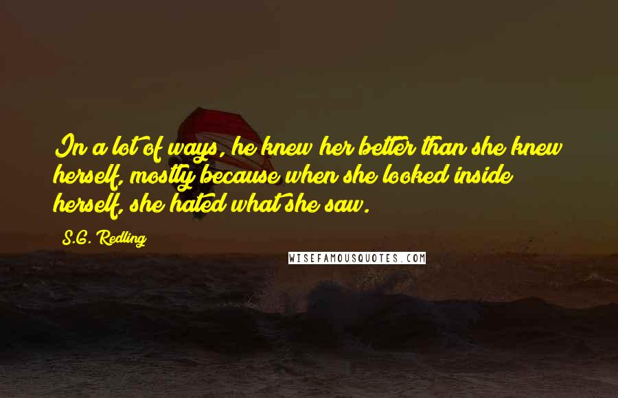 S.G. Redling Quotes: In a lot of ways, he knew her better than she knew herself, mostly because when she looked inside herself, she hated what she saw.