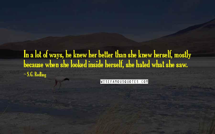 S.G. Redling Quotes: In a lot of ways, he knew her better than she knew herself, mostly because when she looked inside herself, she hated what she saw.