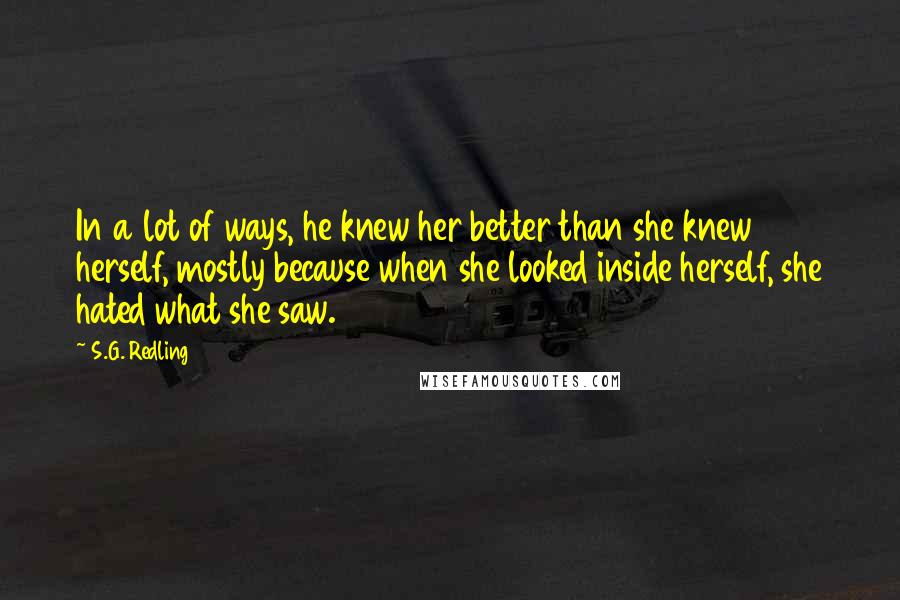S.G. Redling Quotes: In a lot of ways, he knew her better than she knew herself, mostly because when she looked inside herself, she hated what she saw.