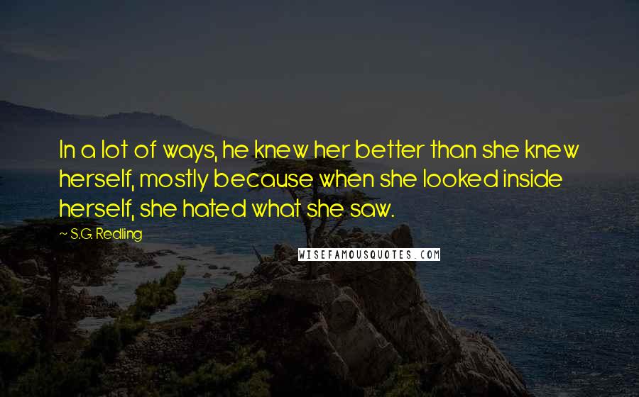 S.G. Redling Quotes: In a lot of ways, he knew her better than she knew herself, mostly because when she looked inside herself, she hated what she saw.