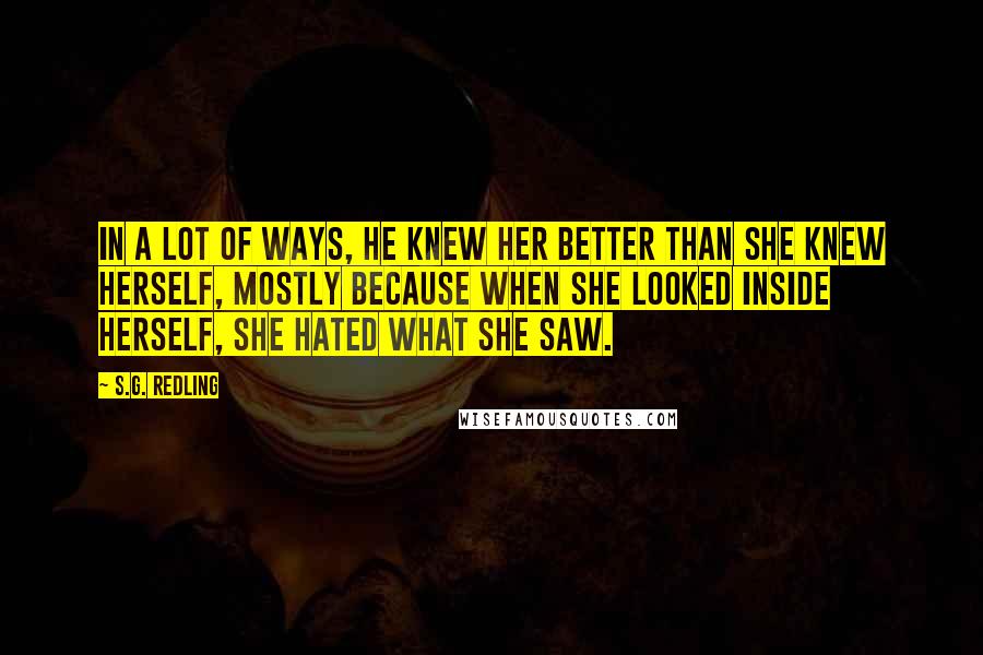 S.G. Redling Quotes: In a lot of ways, he knew her better than she knew herself, mostly because when she looked inside herself, she hated what she saw.