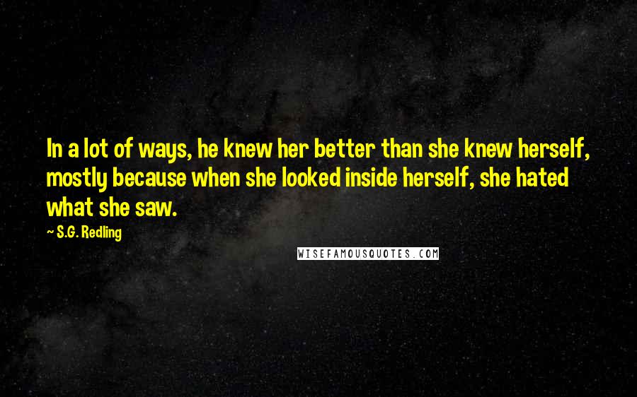 S.G. Redling Quotes: In a lot of ways, he knew her better than she knew herself, mostly because when she looked inside herself, she hated what she saw.