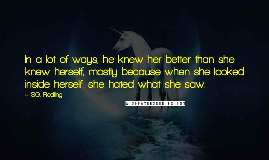 S.G. Redling Quotes: In a lot of ways, he knew her better than she knew herself, mostly because when she looked inside herself, she hated what she saw.