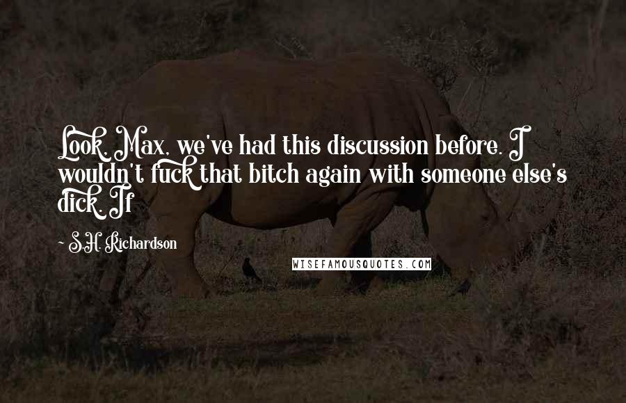 S.H. Richardson Quotes: Look, Max, we've had this discussion before. I wouldn't fuck that bitch again with someone else's dick. If