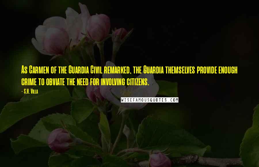 S.H. Villa Quotes: As Carmen of the Guardia Civil remarked, the Guardia themselves provide enough crime to obviate the need for involving citizens.