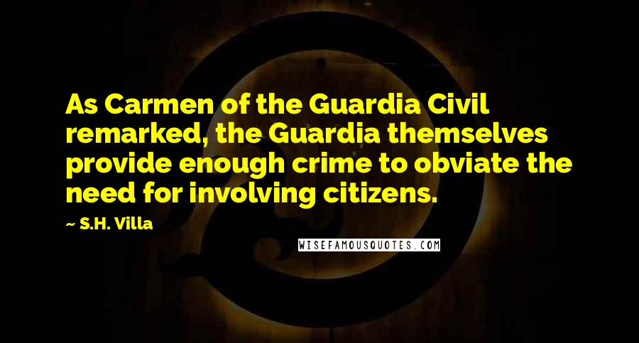 S.H. Villa Quotes: As Carmen of the Guardia Civil remarked, the Guardia themselves provide enough crime to obviate the need for involving citizens.