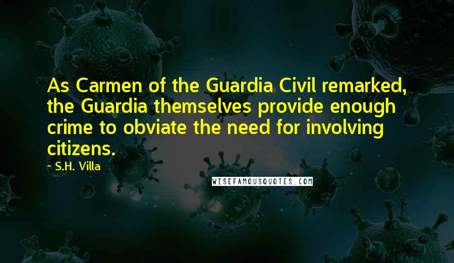 S.H. Villa Quotes: As Carmen of the Guardia Civil remarked, the Guardia themselves provide enough crime to obviate the need for involving citizens.