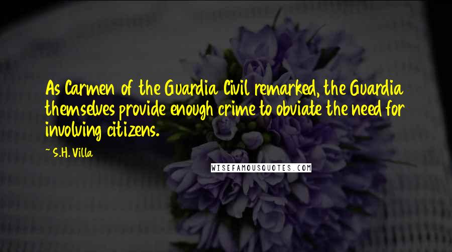 S.H. Villa Quotes: As Carmen of the Guardia Civil remarked, the Guardia themselves provide enough crime to obviate the need for involving citizens.