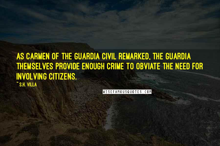 S.H. Villa Quotes: As Carmen of the Guardia Civil remarked, the Guardia themselves provide enough crime to obviate the need for involving citizens.