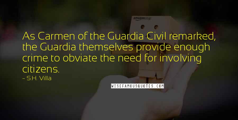 S.H. Villa Quotes: As Carmen of the Guardia Civil remarked, the Guardia themselves provide enough crime to obviate the need for involving citizens.