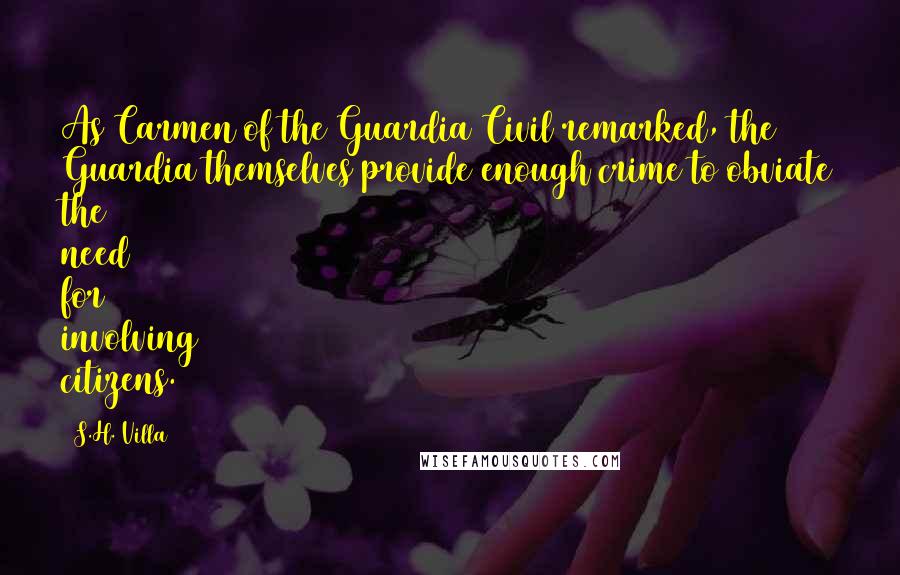 S.H. Villa Quotes: As Carmen of the Guardia Civil remarked, the Guardia themselves provide enough crime to obviate the need for involving citizens.