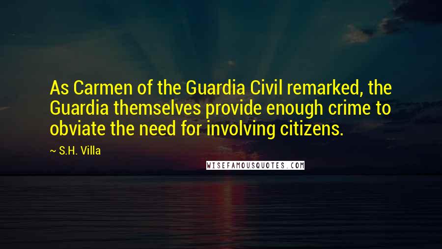 S.H. Villa Quotes: As Carmen of the Guardia Civil remarked, the Guardia themselves provide enough crime to obviate the need for involving citizens.