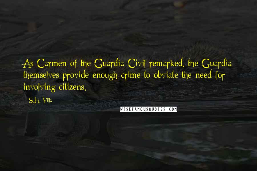 S.H. Villa Quotes: As Carmen of the Guardia Civil remarked, the Guardia themselves provide enough crime to obviate the need for involving citizens.