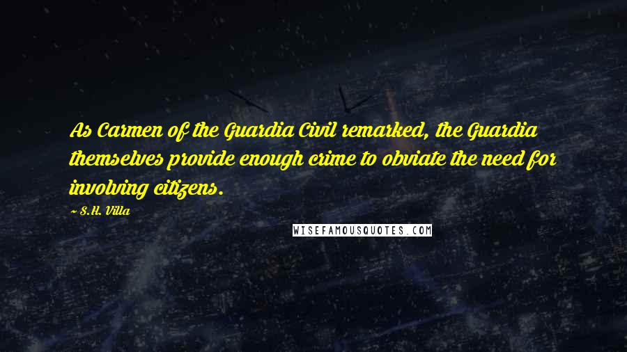 S.H. Villa Quotes: As Carmen of the Guardia Civil remarked, the Guardia themselves provide enough crime to obviate the need for involving citizens.