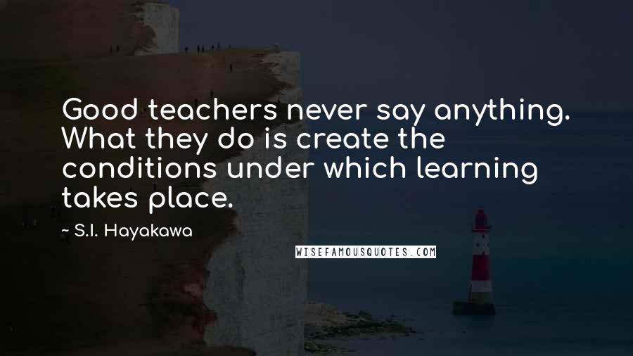 S.I. Hayakawa Quotes: Good teachers never say anything. What they do is create the conditions under which learning takes place.