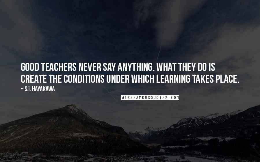S.I. Hayakawa Quotes: Good teachers never say anything. What they do is create the conditions under which learning takes place.