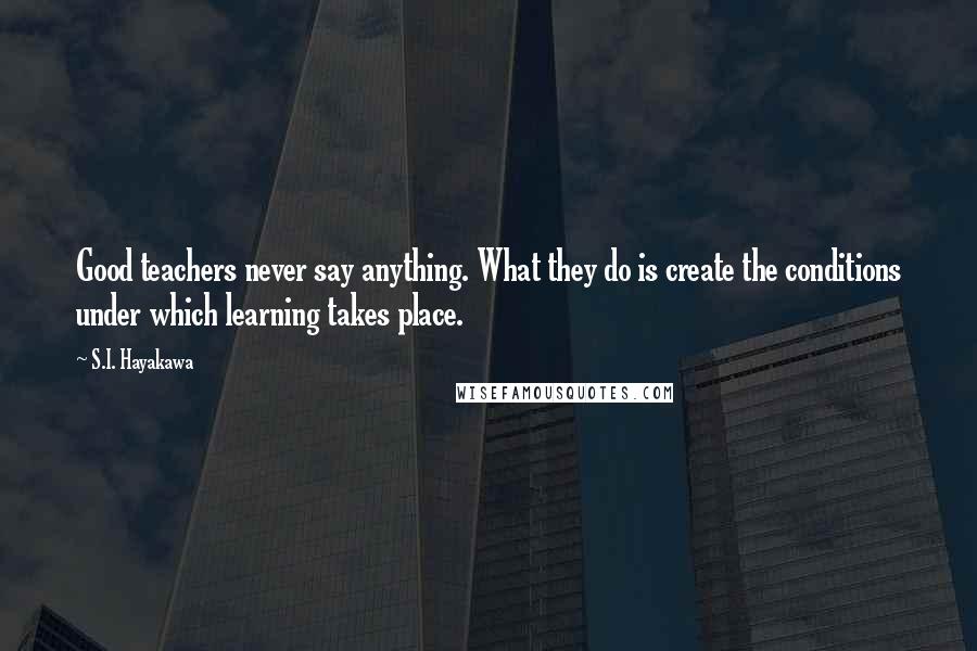 S.I. Hayakawa Quotes: Good teachers never say anything. What they do is create the conditions under which learning takes place.