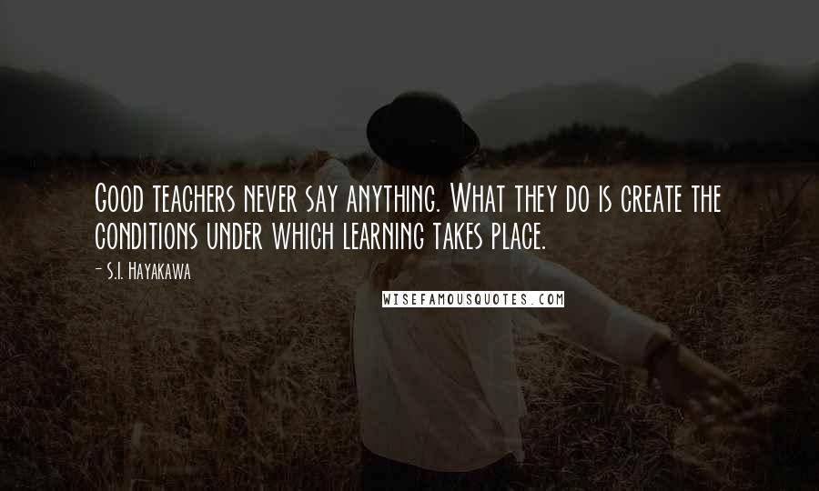 S.I. Hayakawa Quotes: Good teachers never say anything. What they do is create the conditions under which learning takes place.