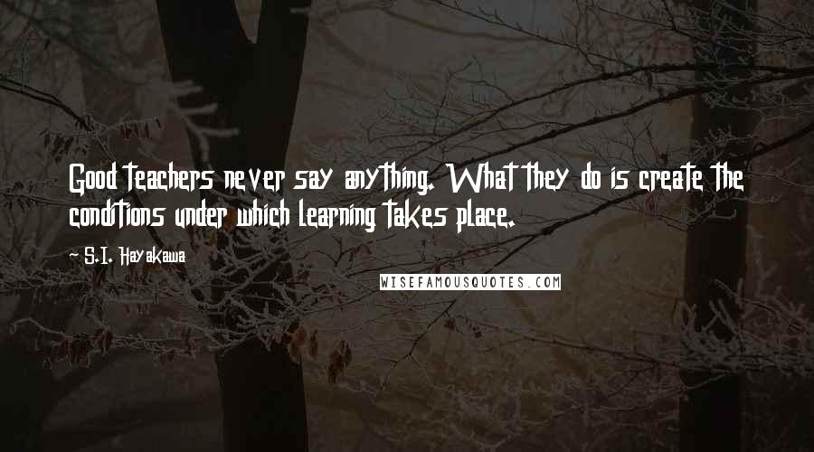 S.I. Hayakawa Quotes: Good teachers never say anything. What they do is create the conditions under which learning takes place.