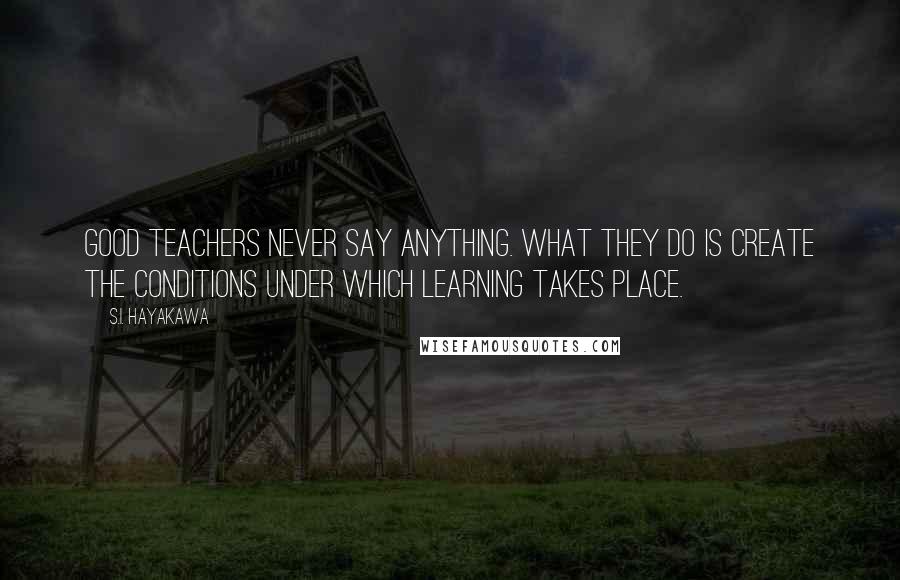 S.I. Hayakawa Quotes: Good teachers never say anything. What they do is create the conditions under which learning takes place.