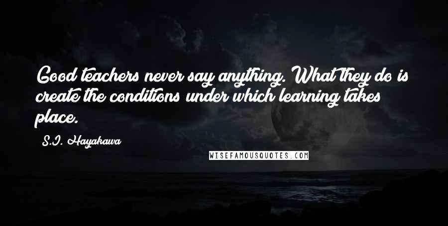 S.I. Hayakawa Quotes: Good teachers never say anything. What they do is create the conditions under which learning takes place.