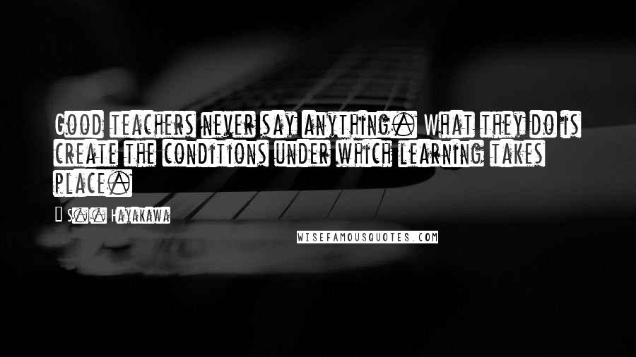 S.I. Hayakawa Quotes: Good teachers never say anything. What they do is create the conditions under which learning takes place.