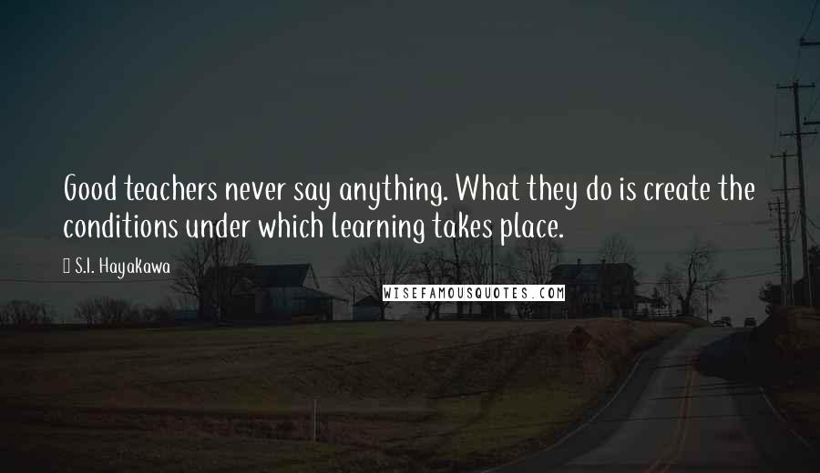 S.I. Hayakawa Quotes: Good teachers never say anything. What they do is create the conditions under which learning takes place.