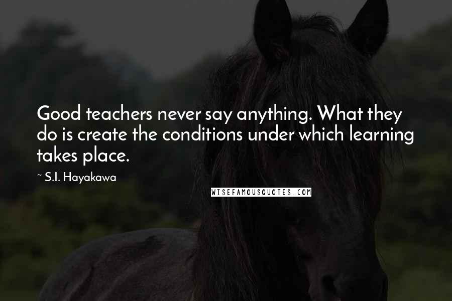 S.I. Hayakawa Quotes: Good teachers never say anything. What they do is create the conditions under which learning takes place.