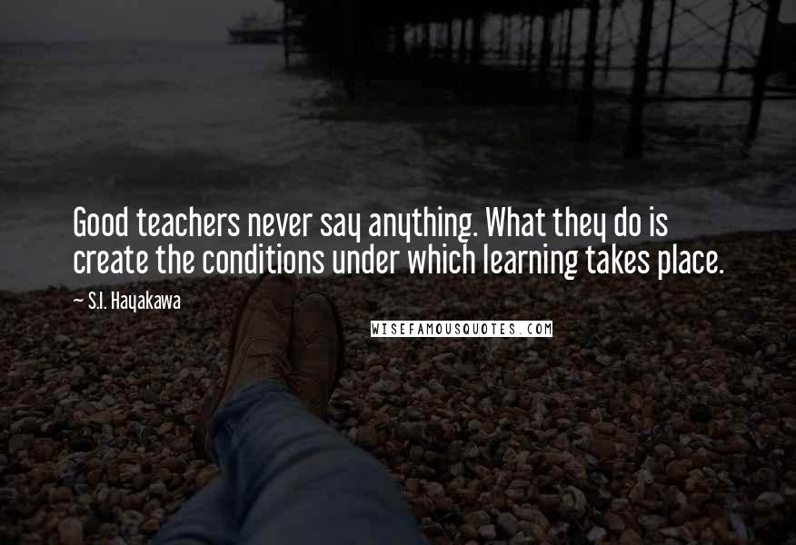 S.I. Hayakawa Quotes: Good teachers never say anything. What they do is create the conditions under which learning takes place.