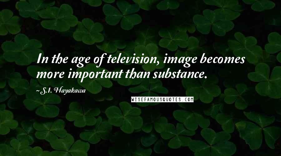 S.I. Hayakawa Quotes: In the age of television, image becomes more important than substance.