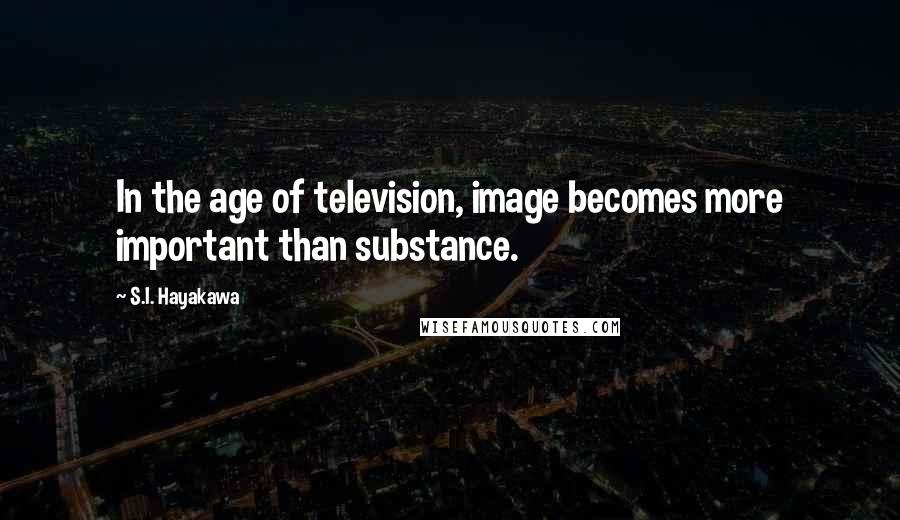 S.I. Hayakawa Quotes: In the age of television, image becomes more important than substance.