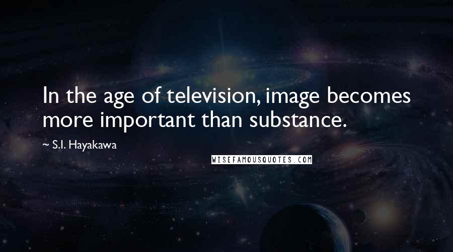 S.I. Hayakawa Quotes: In the age of television, image becomes more important than substance.