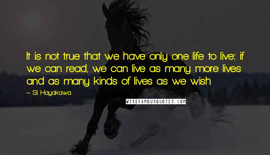 S.I. Hayakawa Quotes: It is not true that 'we have only one life to live'; if we can read, we can live as many more lives and as many kinds of lives as we wish.