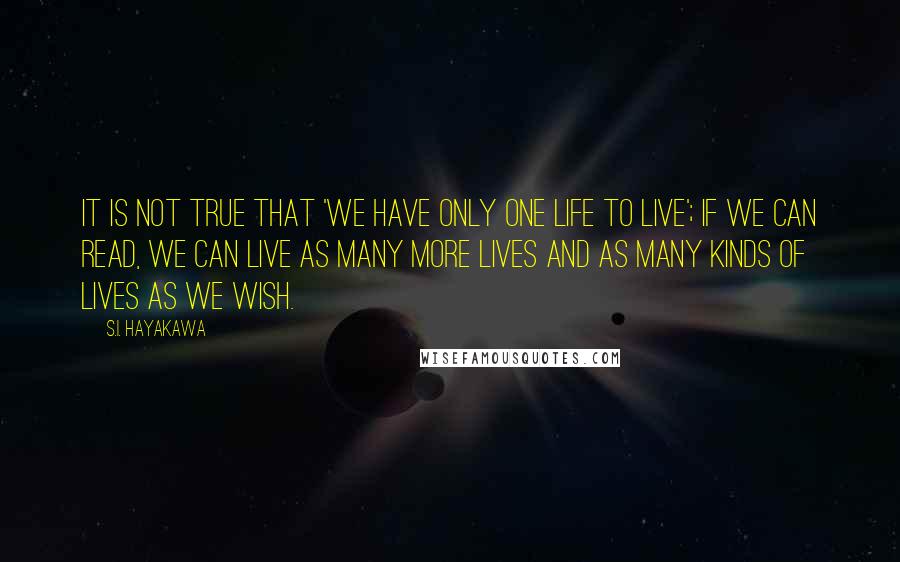 S.I. Hayakawa Quotes: It is not true that 'we have only one life to live'; if we can read, we can live as many more lives and as many kinds of lives as we wish.