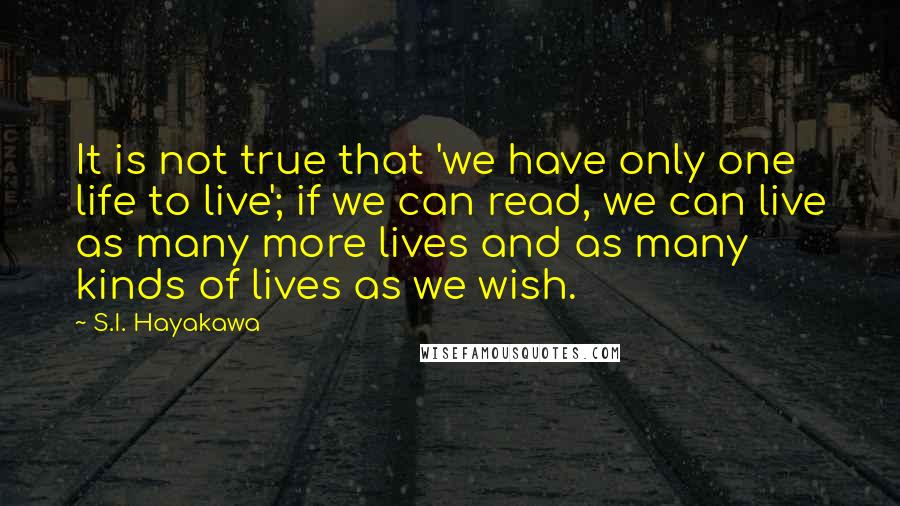 S.I. Hayakawa Quotes: It is not true that 'we have only one life to live'; if we can read, we can live as many more lives and as many kinds of lives as we wish.