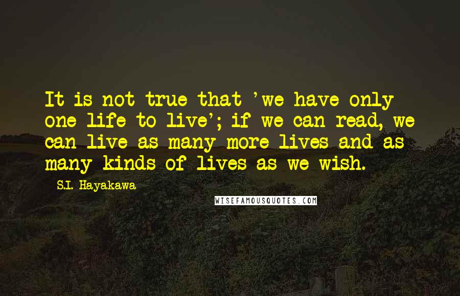 S.I. Hayakawa Quotes: It is not true that 'we have only one life to live'; if we can read, we can live as many more lives and as many kinds of lives as we wish.